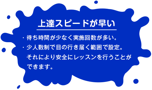 【上達スピードが早い】 ・待ち時間が少なく実施回数が多い。・少人数制で目の行き届く範囲で設定。それにより安全にレッスンを行うことができます。