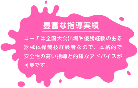 【豊富な指導実績】 コーチは全国大会出場や優勝経験のある器械体操競技経験者なので、本格的で安全性の高い指導と的確なアドバイスが可能です。