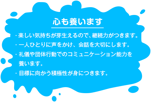 【心も養います】 ・楽しい気持ちが芽生えるので、継続力がつきます。・一人ひとりに声をかけ、会話を大切にします。・礼儀や団体行動でのコミュニケーション能力を養います。・目標に向かう積極性が身につきます。