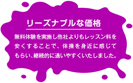 【リーズナブルな価格】 無料体験を実施し他社よりもレッスン料を安くすることで、体操を身近に感じてもらい、継続的に通いやすくいたしました。