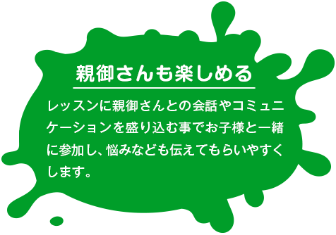 【親御さんも楽しめる】 レッスンに親御さんとの会話やコミュニケーションを盛り込む事でお子様と一緒に参加し、悩みなども伝えてもらいやすくします。