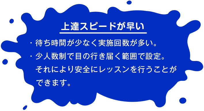 【上達スピードが早い】 ・待ち時間が少なく実施回数が多い。・少人数制で目の行き届く範囲で設定。それにより安全にレッスンを行うことができます。