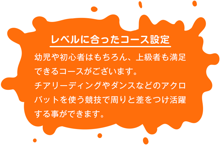 【レベルに合ったコース設定】 幼児や初心者はもちろん、上級者も満足できるコースがございます。チアリーディングやダンスなどのアクロバットを使う競技で周りと差をつけ活躍する事ができます。