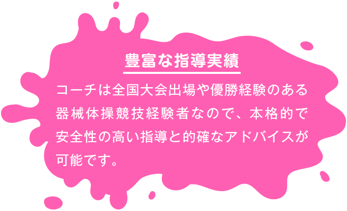 【豊富な指導実績】 コーチは全国大会出場や優勝経験のある器械体操競技経験者なので、本格的で安全性の高い指導と的確なアドバイスが可能です。