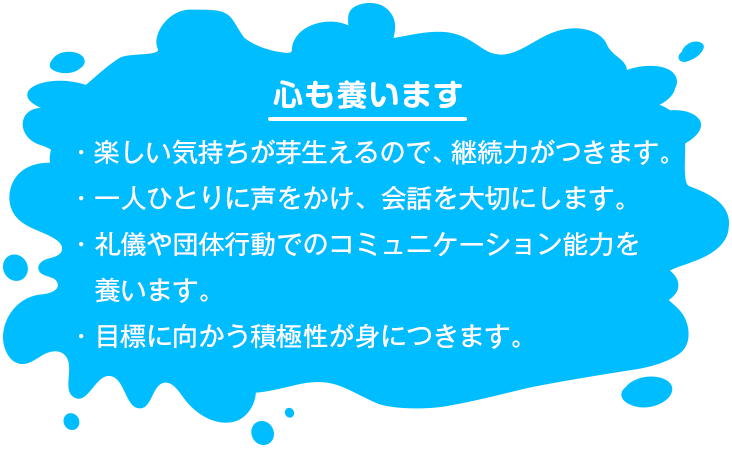 【心も養います】 ・楽しい気持ちが芽生えるので、継続力がつきます。・一人ひとりに声をかけ、会話を大切にします。・礼儀や団体行動でのコミュニケーション能力を養います。・目標に向かう積極性が身につきます。