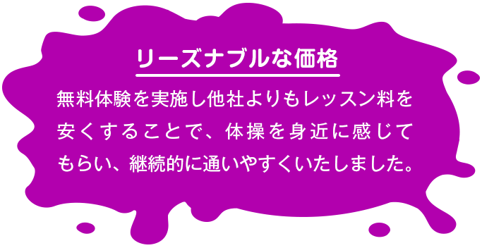 【リーズナブルな価格】 無料体験を実施し他社よりもレッスン料を安くすることで、体操を身近に感じてもらい、継続的に通いやすくいたしました。