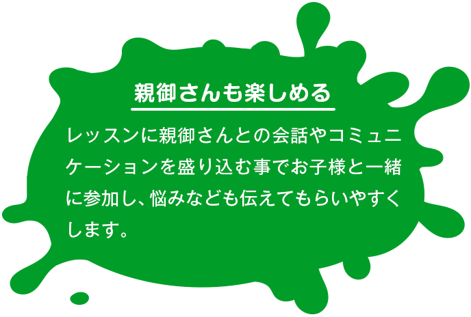 【親御さんも楽しめる】 レッスンに親御さんとの会話やコミュニケーションを盛り込む事でお子様と一緒に参加し、悩みなども伝えてもらいやすくします。